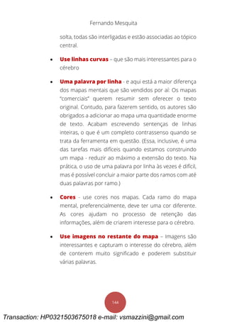 Fernando Mesquita
144
solta, todas são interligadas e estão associadas ao tópico
central.
 Use linhas curvas – que são mais interessantes para o
cérebro
 Uma palavra por linha - e aqui está a maior diferença
dos mapas mentais que são vendidos por aí: Os mapas
“comerciais” querem resumir sem oferecer o texto
original. Contudo, para fazerem sentido, os autores são
obrigados a adicionar ao mapa uma quantidade enorme
de texto. Acabam escrevendo sentenças de linhas
inteiras, o que é um completo contrassenso quando se
trata da ferramenta em questão. (Essa, inclusive, é uma
das tarefas mais difíceis quando estamos construindo
um mapa - reduzir ao máximo a extensão do texto. Na
prática, o uso de uma palavra por linha às vezes é difícil,
mas é possível concluir a maior parte dos ramos com até
duas palavras por ramo.)
 Cores - use cores nos mapas. Cada ramo do mapa
mental, preferencialmente, deve ter uma cor diferente.
As cores ajudam no processo de retenção das
informações, além de criarem interesse para o cérebro.
 Use imagens no restante do mapa – Imagens são
interessantes e capturam o interesse do cérebro, além
de conterem muito significado e poderem substituir
várias palavras.
Transaction: HP0321503675018 e-mail: vsmazzini@gmail.com
 