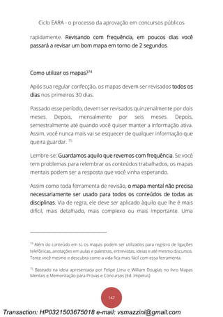 Ciclo EARA - o processo da aprovação em concursos públicos
147
rapidamente. Revisando com frequência, em poucos dias você
passará a revisar um bom mapa em torno de 2 segundos.
Como utilizar os mapas?74
Após sua regular confecção, os mapas devem ser revisados todos os
dias nos primeiros 30 dias.
Passado esse período, devem ser revisados quinzenalmente por dois
meses. Depois, mensalmente por seis meses. Depois,
semestralmente até quando você quiser manter a informação ativa.
Assim, você nunca mais vai se esquecer de qualquer informação que
queira guardar. 75
Lembre-se: Guardamos aquilo que revemos com frequência. Se você
tem problemas para relembrar os conteúdos trabalhados, os mapas
mentais podem ser a resposta que você vinha esperando.
Assim como toda ferramenta de revisão, o mapa mental não precisa
necessariamente ser usado para todos os conteúdos de todas as
disciplinas. Via de regra, ele deve ser aplicado àquilo que lhe é mais
difícil, mais detalhado, mais complexo ou mais importante. Uma
74
Além do conteúdo em si, os mapas podem ser utilizados para registro de ligações
telefônicas, anotações em aulas e palestras, entrevistas, ideias e até mesmo discursos.
Tente você mesmo e descubra como a vida fica mais fácil com essa ferramenta.
75
Baseado na ideia apresentada por Felipe Lima e William Douglas no livro Mapas
Mentais e Memorização para Provas e Concursos (Ed. Impetus)
Transaction: HP0321503675018 e-mail: vsmazzini@gmail.com
 