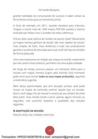Fernando Mesquita
148
grande habilidade do concursando de sucesso é saber utilizar as
ferramentas certas para os momentos certos.
A título de exemplo, em 2011, quando estudava para tribunais,
cheguei a revisar mais de 1500 mapas POR DIA usando o sistema
ensinado por Felipe Lima. E acredite, faz toda a diferença.
Preciso dizer qual sistema de revisão me parece ideal? Obviamente
os mapas mentais ganham de lavada. São mais rápidos de revisar,
mais simples de fazer, mais dinâmicos e tudo isso praticamente
garante a ausência de desculpas para que você não faça as revisões
de forma adequada.
Uma nota importante em relação aos mapas na revisão: exatamente
por eles serem muito práticos, permitem-nos uma dupla utilidade.
Ao longo do tempo, procure separar um momento diário para a
revisão com mapas mentais (sugiro pela manhã). Esse momento
pode servir para revisar todos os seus mapas produzidos, seguindo
a sistemática sugerida.
Além dessa oportunidade, que tem duração variável, você pode
revisar os mapas do conteúdo anterior àquele que vai estudar.
Assim, você “pega o fio da meada” e mostra ao seu cérebro de onde
deve partir. Essa revisão tende a durar apenas alguns minutos ou
segundos, mas aumenta bastante a qualidade dos estudos
seguintes.
A ADAPTAÇÃO DA REVISÃO
Falamos disso nas unidades anteriores.
Transaction: HP0321503675018 e-mail: vsmazzini@gmail.com
 
