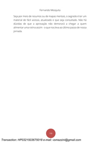 Fernando Mesquita
150
Seja por meio de resumos ou de mapas mentais, o segredo é ter um
material de fácil acesso, atualizado e que seja consultado. Não há
dúvidas de que a aprovação não demorará a chegar a quem
alimentar uma rotina assim - o que nos leva ao último passo de nossa
jornada.
Transaction: HP0321503675018 e-mail: vsmazzini@gmail.com
 