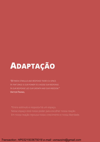 Ciclo EARA - o processo da aprovação em concursos públicos
151
Adaptação
ADAPTAÇÃO
“BETWEEN STIMULUS AND RESPONSE THERE IS A SPACE.
IN THAT SPACE IS OUR POWER TO CHOOSE OUR RESPONSE.
IN OUR RESPONSE LIES OUR GROWTH AND OUR FREEDOM.”
VIKTOR FRANKL
*Entre estímulo e resposta há um espaço.
Nesse espaço está nosso poder para escolher nossa reação.
Em nossa reação repousa nosso crescimento e nossa liberdade.
Transaction: HP0321503675018 e-mail: vsmazzini@gmail.com
 