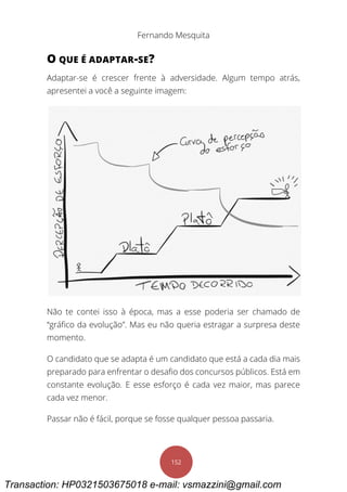 Fernando Mesquita
152
O QUE É ADAPTAR-SE?
Adaptar-se é crescer frente à adversidade. Algum tempo atrás,
apresentei a você a seguinte imagem:
Não te contei isso à época, mas a esse poderia ser chamado de
“gráfico da evolução”. Mas eu não queria estragar a surpresa deste
momento.
O candidato que se adapta é um candidato que está a cada dia mais
preparado para enfrentar o desafio dos concursos públicos. Está em
constante evolução. E esse esforço é cada vez maior, mas parece
cada vez menor.
Passar não é fácil, porque se fosse qualquer pessoa passaria.
Transaction: HP0321503675018 e-mail: vsmazzini@gmail.com
 