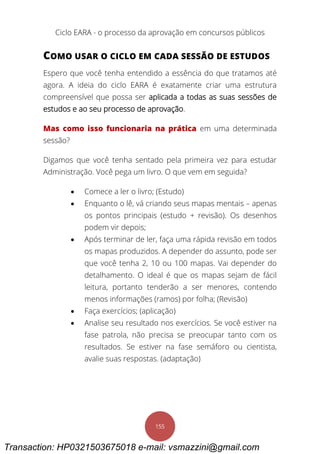 Ciclo EARA - o processo da aprovação em concursos públicos
155
COMO USAR O CICLO EM CADA SESSÃO DE ESTUDOS
Espero que você tenha entendido a essência do que tratamos até
agora. A ideia do ciclo EARA é exatamente criar uma estrutura
compreensível que possa ser aplicada a todas as suas sessões de
estudos e ao seu processo de aprovação.
Mas como isso funcionaria na prática em uma determinada
sessão?
Digamos que você tenha sentado pela primeira vez para estudar
Administração. Você pega um livro. O que vem em seguida?
 Comece a ler o livro; (Estudo)
 Enquanto o lê, vá criando seus mapas mentais – apenas
os pontos principais (estudo + revisão). Os desenhos
podem vir depois;
 Após terminar de ler, faça uma rápida revisão em todos
os mapas produzidos. A depender do assunto, pode ser
que você tenha 2, 10 ou 100 mapas. Vai depender do
detalhamento. O ideal é que os mapas sejam de fácil
leitura, portanto tenderão a ser menores, contendo
menos informações (ramos) por folha; (Revisão)
 Faça exercícios; (aplicação)
 Analise seu resultado nos exercícios. Se você estiver na
fase patrola, não precisa se preocupar tanto com os
resultados. Se estiver na fase semáforo ou cientista,
avalie suas respostas. (adaptação)
Transaction: HP0321503675018 e-mail: vsmazzini@gmail.com
 