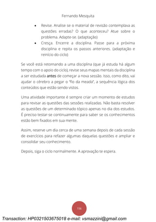 Fernando Mesquita
156
 Revise. Analise se o material de revisão contemplava as
questões erradas? O que aconteceu? Atue sobre o
problema. Adapte-se. (adaptação)
 Cresça. Encerre a disciplina. Passe para a próxima
disciplina e repita os passos anteriores. (adaptação e
reinício do ciclo)
Se você está retornando a uma disciplina (que já estuda há algum
tempo com o apoio do ciclo), revise seus mapas mentais da disciplina
a ser estudada antes de começar a nova sessão. Isso, como dito, vai
ajudar o cérebro a pegar o “fio da meada”, a sequência lógica dos
conteúdos que estão sendo vistos.
Uma atividade importante é sempre criar um momento de estudos
para revisar as questões das sessões realizadas. Não basta resolver
as questões de um determinado tópico apenas no dia dos estudos.
É preciso testar-se continuamente para saber se os conhecimentos
estão bem fixados em sua mente.
Assim, reserve um dia cerca de uma semana depois de cada sessão
de exercícios para refazer algumas daquelas questões e ampliar e
consolidar seu conhecimento.
Depois, siga o ciclo normalmente. A aprovação te espera.
Transaction: HP0321503675018 e-mail: vsmazzini@gmail.com
 