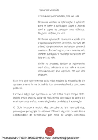 Fernando Mesquita
158
Assuma a responsabilidade pela sua vida.
Nem uma tonelada de informações é suficiente
para te trazer a aprovação. Nada é. Apenas
você é capaz de perseguir seus objetivos.
Ninguém vai fazer por você.
Nenhuma informação do mundo é válida sem
a ação correspondente. Se você leu este livro até
o final, não perca o bom momentum que você
construiu. Aproveite agora, este momento, este
instante, para fazer a mudança que precisa ser
feita em sua vida.
Confie no processo, aplique as informações
aqui vistas, adapte-as à sua vida e busque
incansavelmente seus objetivos. Até que eles
cheguem.
Este livro que você tem nas suas mãos nasceu da necessidade de
apresentar uma forma factível de lidar com o desafio dos concursos
públicos.
Escrevi o artigo que apresentou o ciclo EARA muito tempo atrás.
Desde então, cresceu cada vez mais minha percepção de como ele
era importante e eficaz na condução dos candidatos à aprovação.
O Ciclo incorpora muitas das descobertas em neurociências,
psicologia e pedagogia dos últimos 100 anos. Algumas dessas, tive a
oportunidade de demonstrar por meio de artigos científicos
Transaction: HP0321503675018 e-mail: vsmazzini@gmail.com
 