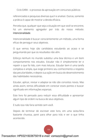 Ciclo EARA - o processo da aprovação em concursos públicos
159
referenciados e pesquisas diversas que li e analisei. Outras, somente
a prática é capaz de mostrar a devida eficácia.
Perceba que, qualquer que seja a situação em que você se encontre,
há um elemento agregador por trás do nosso método:
intencionalidade.
Intencionalidade é buscar conscientemente um método, uma forma
eficaz de perseguir seus objetivos.
O que vemos hoje são candidatos estudando ao acaso e se
perguntando por que os resultados não vêm.
Esforço nenhum no mundo substitui uma boa técnica e um bom
comportamento nos estudos. Estudar não é simplesmente ler e
repetir o que foi lido, com mais leituras. Estudar bem é uma tarefa
complexa e ampla, que exige primeiro seu conhecimento a respeito
das peculiaridades, e depois sua ação em busca do desenvolvimento
das habilidades necessárias.
Estudar, aplicar, revisar e adaptar-se não são conceitos novos. Mas
ainda assim, temos dificuldade em conectar esses pontos e buscar
significado em informações esparsas.
Este livro foi pensado para reduzir essa dificuldade e apresentar
algum tipo de ordem na busca de seus objetivos.
E tudo isso não faria sentido sem você.
Depois de terminar de escrever este livro, em uma sexta-feira
bastante chuvosa, parei para olhar para trás e ver o que tinha
acontecido.
Transaction: HP0321503675018 e-mail: vsmazzini@gmail.com
 