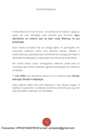 Fernando Mesquita
16
A ideia deste livro é ser técnico - no sentido de te mostrar o passo a
passo de uma estratégia para estudos que funciona. Aqui,
abordamos um sistema que vai fazer muita diferença na sua
preparação.
Esse sistema funciona não só comigo (após 14 aprovações em
concursos públicos) como com diversos alunos, leitores e
conhecidos que, aplicando esse conhecimento, conseguiram obter o
desempenho desejado e a aprovação nos concursos pretendidos.
Em outros tantos casos, conseguiram melhorar ainda mais os
resultados que vinham obtendo, logrando aprovações em melhores
condições.
O ciclo EARA, que apresento abaixo, é um acrônimo para Estudo,
Aplicação, Revisão e Adaptação.
Cada capítulo deste livro será dedicado a uma dessas etapas. O
objetivo é apresentar o conteúdo de forma suficiente para que ele
seja entendido e aplicado com facilidade.
Transaction: HP0321503675018 e-mail: vsmazzini@gmail.com
 