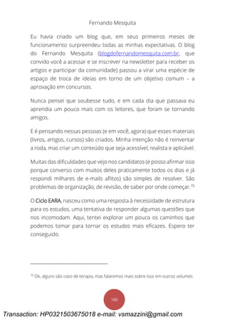 Fernando Mesquita
160
Eu havia criado um blog que, em seus primeiros meses de
funcionamento surpreendeu todas as minhas expectativas. O blog
do Fernando Mesquita (blogdofernandomesquita.com.br, que
convido você a acessar e se inscrever na newsletter para receber os
artigos e participar da comunidade) passou a virar uma espécie de
espaço de troca de ideias em torno de um objetivo comum – a
aprovação em concursos.
Nunca pensei que soubesse tudo, e em cada dia que passava eu
aprendia um pouco mais com os leitores, que foram se tornando
amigos.
E é pensando nessas pessoas (e em você, agora) que esses materiais
(livros, artigos, cursos) são criados. Minha intenção não é reinventar
a roda, mas criar um conteúdo que seja acessível, realista e aplicável.
Muitas das dificuldades que vejo nos candidatos (e posso afirmar isso
porque converso com muitos deles praticamente todos os dias e já
respondi milhares de e-mails aflitos) são simples de resolver. São
problemas de organização, de revisão, de saber por onde começar.76
O Ciclo EARA, nasceu como uma resposta à necessidade de estrutura
para os estudos, uma tentativa de responder algumas questões que
nos incomodam. Aqui, tentei explorar um pouco os caminhos que
podemos tomar para tornar os estudos mais eficazes. Espero ter
conseguido.
76
Ok, alguns são caso de terapia, mas falaremos mais sobre isso em outros volumes.
Transaction: HP0321503675018 e-mail: vsmazzini@gmail.com
 