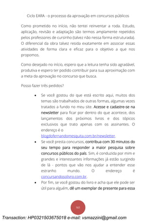 Ciclo EARA - o processo da aprovação em concursos públicos
161
Como prometido no início, não tentei reinventar a roda. Estudo,
aplicação, revisão e adaptação são termos amplamente repetidos
pelos professores de cursinho (talvez não nessa forma estruturada).
O diferencial da obra talvez resida exatamente em associar essas
atividades de forma clara e eficaz para o objetivo a que nos
propomos.
Como desejado no início, espero que a leitura tenha sido agradável,
produtiva e espero ter podido contribuir para sua aproximação com
a meta da aprovação no concurso que busca.
Posso fazer três pedidos?
 Se você gostou do que está escrito aqui, muitos dos
temas são trabalhados de outras formas, algumas vezes
tratados a fundo no meu site. Acesse e cadastre-se na
newsletter para ficar por dentro do que acontece, dos
lançamentos dos próximos livros e dos tópicos
exclusivos que trato apenas com os assinantes. O
endereço é o
blogdofernandomesquita.com.br/newsletter.
 Se você presta concursos, contribua com 30 minutos do
seu tempo para responder a maior pesquisa sobre
concursos públicos do país. Sim, é conduzida por mim e
grandes e interessantes informações já estão surgindo
de lá - pontos que vão nos ajudar a entender esse
estranho mundo. O endereço é
concursandosolivro.com.br.
 Por fim, se você gostou do livro e acha que ele pode ser
útil para alguém, dê um exemplar de presente para essa
Transaction: HP0321503675018 e-mail: vsmazzini@gmail.com
 
