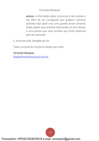 Fernando Mesquita
162
pessoa. A informação sobre concursos é tão escassa e
tão difícil de ser conseguida que qualquer semente
plantada hoje pode virar uma grande árvore amanhã.
Então, plante essa semente oferecendo um livro desses
a uma pessoa que você acredita que tenha potencial
para ser aprovada.
E, acima de tudo, obrigado por ler.
Todo o sucesso do mundo eu desejo para você.
Fernando Mesquita
Blogdofernandomesquita.com.br
Transaction: HP0321503675018 e-mail: vsmazzini@gmail.com
 