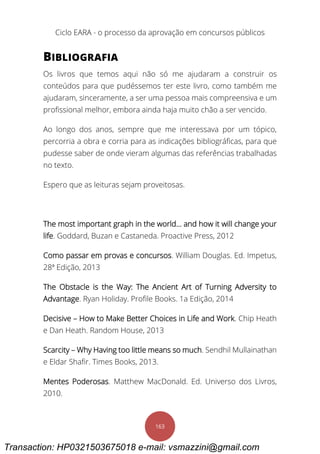 Ciclo EARA - o processo da aprovação em concursos públicos
163
BIBLIOGRAFIA
Os livros que temos aqui não só me ajudaram a construir os
conteúdos para que pudéssemos ter este livro, como também me
ajudaram, sinceramente, a ser uma pessoa mais compreensiva e um
profissional melhor, embora ainda haja muito chão a ser vencido.
Ao longo dos anos, sempre que me interessava por um tópico,
percorria a obra e corria para as indicações bibliográficas, para que
pudesse saber de onde vieram algumas das referências trabalhadas
no texto.
Espero que as leituras sejam proveitosas.
The most important graph in the world… and how it will change your
life. Goddard, Buzan e Castaneda. Proactive Press, 2012
Como passar em provas e concursos. William Douglas. Ed. Impetus,
28ª Edição, 2013
The Obstacle is the Way: The Ancient Art of Turning Adversity to
Advantage. Ryan Holiday. Profile Books. 1a Edição, 2014
Decisive – How to Make Better Choices in Life and Work. Chip Heath
e Dan Heath. Random House, 2013
Scarcity – Why Having too little means so much. Sendhil Mullainathan
e Eldar Shafir. Times Books, 2013.
Mentes Poderosas. Matthew MacDonald. Ed. Universo dos Livros,
2010.
Transaction: HP0321503675018 e-mail: vsmazzini@gmail.com
 