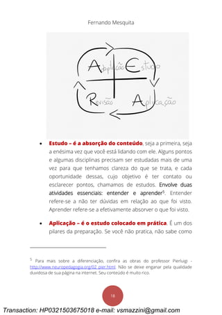 Fernando Mesquita
18
 Estudo – é a absorção do conteúdo, seja a primeira, seja
a enésima vez que você está lidando com ele. Alguns pontos
e algumas disciplinas precisam ser estudadas mais de uma
vez para que tenhamos clareza do que se trata, e cada
oportunidade dessas, cujo objetivo é ter contato ou
esclarecer pontos, chamamos de estudos. Envolve duas
atividades essenciais: entender e aprender5
. Entender
refere-se a não ter dúvidas em relação ao que foi visto.
Aprender refere-se a efetivamente absorver o que foi visto.
 Aplicação – é o estudo colocado em prática. É um dos
pilares da preparação. Se você não pratica, não sabe como
5
Para mais sobre a diferenciação, confira as obras do professor Pierluigi -
http://www.neuropedagogia.org/02_pier.html. Não se deixe enganar pela qualidade
duvidosa de sua página na internet. Seu conteúdo é muito rico.
Transaction: HP0321503675018 e-mail: vsmazzini@gmail.com
 