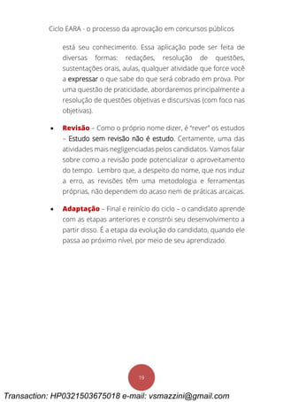 Ciclo EARA - o processo da aprovação em concursos públicos
19
está seu conhecimento. Essa aplicação pode ser feita de
diversas formas: redações, resolução de questões,
sustentações orais, aulas, qualquer atividade que force você
a expressar o que sabe do que será cobrado em prova. Por
uma questão de praticidade, abordaremos principalmente a
resolução de questões objetivas e discursivas (com foco nas
objetivas).
 Revisão – Como o próprio nome dizer, é “rever” os estudos
– Estudo sem revisão não é estudo. Certamente, uma das
atividades mais negligenciadas pelos candidatos. Vamos falar
sobre como a revisão pode potencializar o aproveitamento
do tempo. Lembro que, a despeito do nome, que nos induz
a erro, as revisões têm uma metodologia e ferramentas
próprias, não dependem do acaso nem de práticas arcaicas.
 Adaptação – Final e reinício do ciclo – o candidato aprende
com as etapas anteriores e constrói seu desenvolvimento a
partir disso. É a etapa da evolução do candidato, quando ele
passa ao próximo nível, por meio de seu aprendizado.
Transaction: HP0321503675018 e-mail: vsmazzini@gmail.com
 