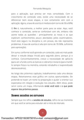 Fernando Mesquita
22
para a aplicação, que precisa ser mais consolidada. Com o
crescimento do conteúdo visto, existe uma necessidade de se
diferenciar bem essas etapas, e isso certamente vem com a
aplicação. Agora, a taxa de acertos é mediana (em torno de 50 a 60%)
O fim é, naturalmente, a melhor parte para se estar. Aqui, você
conhece o conteúdo, sente-se confortável com ele, embora não
acerte todas as questões - principalmente as novas e as que
exploram conhecimentos pouco abordados pelos examinadores.
Você está seguro na disciplina e, em provas, ela não representa
problemas. A taxa de acertos é alta (em torno de 70-90%, suficiente
para aprovação).
Em suma: conforme você aprende um conteúdo, cada vez mais pode
deixar o estudo (etapa inicial) para segundo plano, porque já o
conhece. Concomitantemente, cresce a necessidade de aplicá-lo
(para ver a fundo como as bancas o cobram) e revisá-lo (para mantê-
lo sempre fresco na memória, evitando retrabalho e reaprendizado
desnecessários).
Ao longo dos próximos capítulos, trabalharemos cada uma dessas
etapas. Retomaremos esse gráfico em outras oportunidades. Ele
pretende te trazer um norte na preparação e ajudar a orientar sua
expectativa em relação à evolução nos estudos. Além disso, pode
servir como um mapa, informando onde você está e o que pode
esperar dos próximos passos.
SOBRE SESSÕES DE ESTUDOS
Sempre que me refiro a sessões de estudos, refiro-me ao momento
em que você se senta para estudar até o início do intervalo.
Transaction: HP0321503675018 e-mail: vsmazzini@gmail.com
 