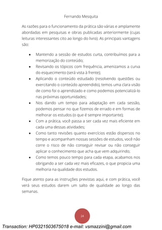 Fernando Mesquita
24
As razões para o funcionamento da prática são várias e amplamente
abordadas em pesquisas e obras publicadas anteriormente (cujas
leituras interessantes cito ao longo do livro). As principais vantagens
são:
 Mantendo a sessão de estudos curta, contribuímos para a
memorização do conteúdo;
 Revisando os tópicos com frequência, amenizamos a curva
do esquecimento (será vista à frente);
 Aplicando o conteúdo estudado (resolvendo questões ou
exercitando o conteúdo apreendido), temos uma clara visão
de como foi o aprendizado e como podemos potencializá-lo
nas próximas oportunidades;
 Nos dando um tempo para adaptação em cada sessão,
podemos pensar no que fizemos de errado e em formas de
melhorar os estudos (o que é sempre importante);
 Com a prática, você passa a ser cada vez mais eficiente em
cada uma dessas atividades;
 Como tanto revisões quanto exercícios estão dispersos no
tempo e acompanham nossas sessões de estudos, você não
corre o risco de não conseguir revisar ou não conseguir
aplicar o conhecimento que acha que vem adquirindo;
 Como temos pouco tempo para cada etapa, acabamos nos
obrigando a ser cada vez mais eficazes, o que propicia uma
melhoria na qualidade dos estudos.
Fique atento para as instruções previstas aqui, e com prática, você
verá seus estudos darem um salto de qualidade ao longo das
semanas.
Transaction: HP0321503675018 e-mail: vsmazzini@gmail.com
 