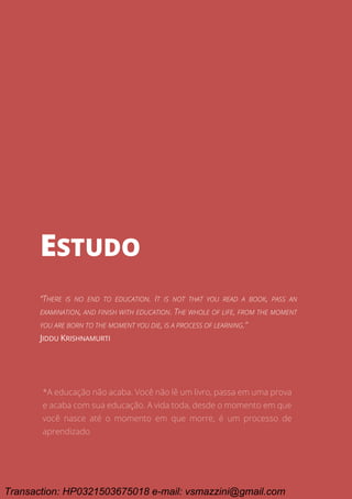 Ciclo EARA - o processo da aprovação em concursos públicos
25
ESTUDO
ESTUDO
“THERE IS NO END TO EDUCATION. IT IS NOT THAT YOU READ A BOOK, PASS AN
EXAMINATION, AND FINISH WITH EDUCATION. THE WHOLE OF LIFE, FROM THE MOMENT
YOU ARE BORN TO THE MOMENT YOU DIE, IS A PROCESS OF LEARNING.”
JIDDU KRISHNAMURTI
*A educação não acaba. Você não lê um livro, passa em uma prova
e acaba com sua educação. A vida toda, desde o momento em que
você nasce até o momento em que morre, é um processo de
aprendizado
Transaction: HP0321503675018 e-mail: vsmazzini@gmail.com
 