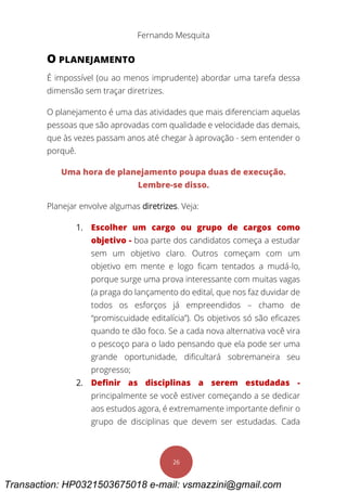 Fernando Mesquita
26
O PLANEJAMENTO
É impossível (ou ao menos imprudente) abordar uma tarefa dessa
dimensão sem traçar diretrizes.
O planejamento é uma das atividades que mais diferenciam aquelas
pessoas que são aprovadas com qualidade e velocidade das demais,
que às vezes passam anos até chegar à aprovação - sem entender o
porquê.
Uma hora de planejamento poupa duas de execução.
Lembre-se disso.
Planejar envolve algumas diretrizes. Veja:
1. Escolher um cargo ou grupo de cargos como
objetivo - boa parte dos candidatos começa a estudar
sem um objetivo claro. Outros começam com um
objetivo em mente e logo ficam tentados a mudá-lo,
porque surge uma prova interessante com muitas vagas
(a praga do lançamento do edital, que nos faz duvidar de
todos os esforços já empreendidos – chamo de
“promiscuidade editalícia”). Os objetivos só são eficazes
quando te dão foco. Se a cada nova alternativa você vira
o pescoço para o lado pensando que ela pode ser uma
grande oportunidade, dificultará sobremaneira seu
progresso;
2. Definir as disciplinas a serem estudadas -
principalmente se você estiver começando a se dedicar
aos estudos agora, é extremamente importante definir o
grupo de disciplinas que devem ser estudadas. Cada
Transaction: HP0321503675018 e-mail: vsmazzini@gmail.com
 