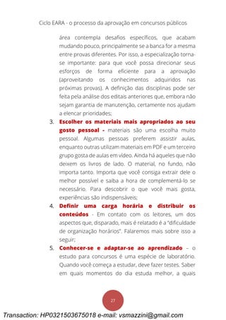 Ciclo EARA - o processo da aprovação em concursos públicos
27
área contempla desafios específicos, que acabam
mudando pouco, principalmente se a banca for a mesma
entre provas diferentes. Por isso, a especialização torna-
se importante: para que você possa direcionar seus
esforços de forma eficiente para a aprovação
(aproveitando os conhecimentos adquiridos nas
próximas provas). A definição das disciplinas pode ser
feita pela análise dos editais anteriores que, embora não
sejam garantia de manutenção, certamente nos ajudam
a elencar prioridades;
3. Escolher os materiais mais apropriados ao seu
gosto pessoal - materiais são uma escolha muito
pessoal. Algumas pessoas preferem assistir aulas,
enquanto outras utilizam materiais em PDF e um terceiro
grupo gosta de aulas em vídeo. Ainda há aqueles que não
deixem os livros de lado. O material, no fundo, não
importa tanto. Importa que você consiga extrair dele o
melhor possível e saiba a hora de complementá-lo se
necessário. Para descobrir o que você mais gosta,
experiências são indispensáveis;
4. Definir uma carga horária e distribuir os
conteúdos - Em contato com os leitores, um dos
aspectos que, disparado, mais é relatado é a “dificuldade
de organização horários”. Falaremos mais sobre isso a
seguir;
5. Conhecer-se e adaptar-se ao aprendizado – o
estudo para concursos é uma espécie de laboratório.
Quando você começa a estudar, deve fazer testes. Saber
em quais momentos do dia estuda melhor, a quais
Transaction: HP0321503675018 e-mail: vsmazzini@gmail.com
 