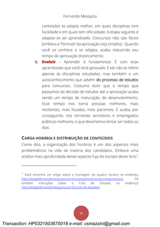 Fernando Mesquita
28
conteúdos se adapta melhor, em quais disciplinas tem
facilidade e em quais tem dificuldade. A etapa seguinte é
adaptar-se ao aprendizado. Concursos não são fáceis
(embora a “fórmula” da aprovação seja simples). Quando
você se conhece e se adapta, acaba reduzindo seu
tempo de aprovação drasticamente.
6. Evoluir – Aprender é fundamental. É com esse
aprendizado que você será aprovado. E ele não se refere
apenas às disciplinas estudadas, mas também a um
autoconhecimento que advém do processo de estudos
para concursos. Costumo dizer que o tempo que
passamos da decisão de estudar até a aprovação acaba
sendo um tempo de maturação, de desenvolvimento.
Esse tempo nos torna pessoas melhores, mais
resilientes, mais focadas, mais pacientes. E acaba, por
conseguinte, nos tornando servidores e empregados
públicos melhores, o que deveríamos tentar ser todos os
dias.
CARGA HORÁRIA E DISTRIBUIÇÃO DE CONTEÚDOS
Como dito, a organização dos horários é um dos aspectos mais
problemáticos na vida da maioria dos candidatos. Embora uma
análise mais aprofundada desse aspecto fuja do escopo deste livro7
,
7
Você encontra um artigo sobre a montagem do quadro horário no endereço
http://blogdofernandomesquita.com.br/compartimento-de-compromissos. Há
também instruções sobre o Ciclo de Estudos no endereço
http://blogdofernandomesquita.com.br/ciclo-de-estudos/
Transaction: HP0321503675018 e-mail: vsmazzini@gmail.com
 
