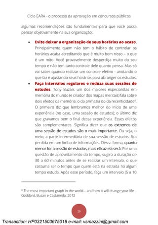 Ciclo EARA - o processo da aprovação em concursos públicos
29
algumas recomendações são fundamentais para que você possa
pensar objetivamente na sua organização:
 Evite deixar a organização de seus horários ao acaso.
Principalmente quem não tem o hábito de controlar os
horários acaba acreditando que é muito bom nisso – o que
é um mito. Você provavelmente desperdiça muito do seu
tempo e não tem tanto controle dele quanto pensa. Mas só
vai saber quando realizar um controle efetivo - anotando o
que faz e ajustando seus horários para abranger os estudos;
 Faça intervalos regulares e reduza suas sessões de
estudos. Tony Buzan, um dos maiores especialistas em
memória do mundo (e criador dos mapas mentais) fala sobre
dois efeitos da memória: o da primazia do da recenticidade8
.
O primeiro diz que lembramos melhor do início de uma
experiência (no caso, uma sessão de estudos); o último diz
que gravamos bem o final dessa experiência. Esses efeitos
são complementares. Significa dizer que os extremos de
uma sessão de estudos são o mais importante. Ou seja, o
meio, a parte intermediária de sua sessão de estudos, fica
perdida em um limbo de informações. Dessa forma, quanto
menor for a sessão de estudos, mais eficaz ela será. Por uma
questão de aproveitamento do tempo, sugiro a duração de
30 a 60 minutos antes de se realizar um intervalo, o que
costuma ser o tempo que quem está na estrada há algum
tempo estuda. Após esse período, faça um intervalo (5 a 10
8
The most important graph in the world… and how it will change your life –
Goddard, Buzan e Castaneda. 2012
Transaction: HP0321503675018 e-mail: vsmazzini@gmail.com
 