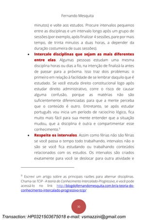Fernando Mesquita
30
minutos) e volte aos estudos. Procure intervalos pequenos
entre as disciplinas e um intervalo longo após um grupo de
sessões (por exemplo, após finalizar 4 sessões, pare por mais
tempo, de trinta minutos a duas horas, a depender da
duração costumeira de suas sessões).
 Intercale disciplinas que sejam as mais diferentes
entre elas. Algumas pessoas estudam uma mesma
disciplina horas ou dias a fio, na intenção de finalizá-la antes
de passar para a próxima. Isso traz dois problemas: o
primeiro em relação à facilidade de se lembrar daquilo que é
estudado. Se você estuda direito constitucional logo após
estudar direito administrativo, corre o risco de causar
alguma confusão, porque as matérias não são
suficientemente diferenciadas para que a mente perceba
que o conteúdo é outro. Entretanto, se após estudar
português vou inicia um período de raciocínio lógico, fica
muito mais fácil para sua mente entender que a situação
mudou, que a disciplina é outra e compartimentar esse
conhecimento.9
 Respeite os intervalos. Assim como férias não são férias
se você passa o tempo todo trabalhando, intervalos não o
são se você fica estudando ou trabalhando conteúdos
relacionados com os estudos. Os intervalos são criados
exatamente para você se deslocar para outra atividade e
9
Escrevi um artigo sobre as principais razões para alternar disciplinas.
Chama-se TCIP - A teoria do Conhecimento Intercalado-Progressivo, e você pode
acessá-lo no link http://blogdofernandomesquita.com.br/a-teoria-do-
conhecimento-intercalado-progressivo-tcip/
Transaction: HP0321503675018 e-mail: vsmazzini@gmail.com
 