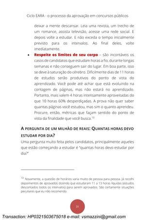 Ciclo EARA - o processo da aprovação em concursos públicos
31
deixar a mente descansar. Leia uma revista, um trecho de
um romance, assista televisão, acesse uma rede social. E
depois volte a estudar. E não exceda o tempo inicialmente
previsto para os intervalos. Ao final deles, volte
imediatamente.
 Respeite os limites de seu corpo – são incontáveis os
casos de candidatos que estudam horas a fio, durante longas
semanas e não conseguem sair do lugar. Em boa parte, isso
se deve à saturação do cérebro. Dificilmente dias de 11 horas
de estudos serão produtivos do ponto de vista do
aprendizado. Você pode até achar que está evoluindo na
contagem de páginas, mas não estará no aprendizado.
Portanto, mais valem 4 horas intensamente aproveitadas do
que 10 horas 60% desperdiçadas. A prova não quer saber
quantas páginas você estudou, mas sim o quanto aprendeu.
Procure, então, métricas que façam sentido do ponto de
vista da finalidade que você busca.10
A PERGUNTA DE UM MILHÃO DE REAIS: QUANTAS HORAS DEVO
ESTUDAR POR DIA?
Uma pergunta muito feita pelos candidatos, principalmente aqueles
que estão começando a estudar é “quantas horas devo estudar por
dia?”
10
Novamente, a questão de horários varia muito de pessoa para pessoa. Já recolhi
depoimentos de aprovados dizendo que estudaram 11 a 13 horas líquidas (estudos
descontados todos os intervalos) para serem aprovados. São certamente situações
peculiares que eu não recomendo.
Transaction: HP0321503675018 e-mail: vsmazzini@gmail.com
 