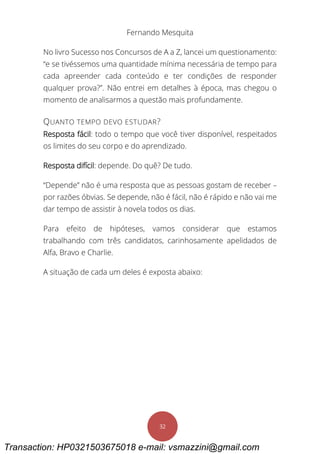 Fernando Mesquita
32
No livro Sucesso nos Concursos de A a Z, lancei um questionamento:
“e se tivéssemos uma quantidade mínima necessária de tempo para
cada apreender cada conteúdo e ter condições de responder
qualquer prova?”. Não entrei em detalhes à época, mas chegou o
momento de analisarmos a questão mais profundamente.
QUANTO TEMPO DEVO ESTUDAR?
Resposta fácil: todo o tempo que você tiver disponível, respeitados
os limites do seu corpo e do aprendizado.
Resposta difícil: depende. Do quê? De tudo.
“Depende” não é uma resposta que as pessoas gostam de receber –
por razões óbvias. Se depende, não é fácil, não é rápido e não vai me
dar tempo de assistir à novela todos os dias.
Para efeito de hipóteses, vamos considerar que estamos
trabalhando com três candidatos, carinhosamente apelidados de
Alfa, Bravo e Charlie.
A situação de cada um deles é exposta abaixo:
Transaction: HP0321503675018 e-mail: vsmazzini@gmail.com
 