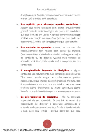 Fernando Mesquita
34
disciplina antes. Quanto mais você conhecer de um assunto,
menor será o tempo a ser estudado;
 Sua aptidão para absorver aqueles conteúdos -
Alguém que tenha facilidade com exatas provavelmente
gostará mais de raciocínio lógico do que outro candidato,
que seja formado em Letras. A aptidão envolve uma atitude
positiva em relação ao conteúdo (atitude que pode ser
desenvolvida). Tem a ver com gostar do que você estuda;
 Sua vontade de aprender – essa, por sua vez, não
necessariamente tem relação com gostar da matéria.
Quando você tem vontade de aprender, acaba gostando (ou
do conteúdo ou do desafio). Quanto mais vontade de
aprender você tiver, mais rápida será a compreensão dos
conteúdos;
 A complexidade inerente à disciplina – alguns
conteúdos são naturalmente mais complexos do que outros.
Têm uma pesada carga de conhecimentos prévios
necessários, o que impede sua compreensão imediata. Isso
é especialmente comum em conteúdos extremamente
técnicos (como engenharia) ou muito conceituais (como
filosofia ou administração), o que nos leva ao próximo ponto;
 Os pré-requisitos da disciplina – não há conteúdo
impossível de ser aprendido. O que há, às vezes, é a
necessidade de dissecar o conteúdo apresentado e
entender cada parte componente, a fim de entender o todo.
E isso, claro, leva tempo – porque pode ser que cada
Transaction: HP0321503675018 e-mail: vsmazzini@gmail.com
 