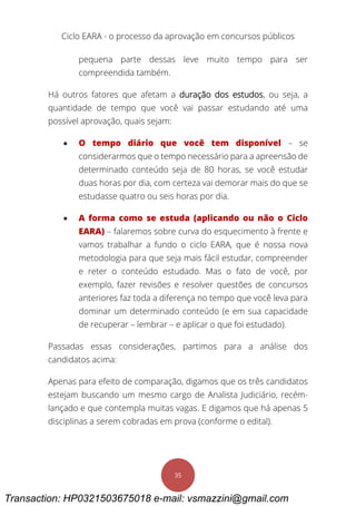 Ciclo EARA - o processo da aprovação em concursos públicos
35
pequena parte dessas leve muito tempo para ser
compreendida também.
Há outros fatores que afetam a duração dos estudos, ou seja, a
quantidade de tempo que você vai passar estudando até uma
possível aprovação, quais sejam:
 O tempo diário que você tem disponível – se
considerarmos que o tempo necessário para a apreensão de
determinado conteúdo seja de 80 horas, se você estudar
duas horas por dia, com certeza vai demorar mais do que se
estudasse quatro ou seis horas por dia.
 A forma como se estuda (aplicando ou não o Ciclo
EARA) – falaremos sobre curva do esquecimento à frente e
vamos trabalhar a fundo o ciclo EARA, que é nossa nova
metodologia para que seja mais fácil estudar, compreender
e reter o conteúdo estudado. Mas o fato de você, por
exemplo, fazer revisões e resolver questões de concursos
anteriores faz toda a diferença no tempo que você leva para
dominar um determinado conteúdo (e em sua capacidade
de recuperar – lembrar – e aplicar o que foi estudado).
Passadas essas considerações, partimos para a análise dos
candidatos acima:
Apenas para efeito de comparação, digamos que os três candidatos
estejam buscando um mesmo cargo de Analista Judiciário, recém-
lançado e que contempla muitas vagas. E digamos que há apenas 5
disciplinas a serem cobradas em prova (conforme o edital).
Transaction: HP0321503675018 e-mail: vsmazzini@gmail.com
 
