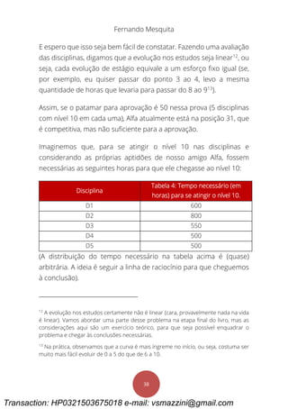 Fernando Mesquita
38
E espero que isso seja bem fácil de constatar. Fazendo uma avaliação
das disciplinas, digamos que a evolução nos estudos seja linear12
, ou
seja, cada evolução de estágio equivale a um esforço fixo igual (se,
por exemplo, eu quiser passar do ponto 3 ao 4, levo a mesma
quantidade de horas que levaria para passar do 8 ao 913
).
Assim, se o patamar para aprovação é 50 nessa prova (5 disciplinas
com nível 10 em cada uma), Alfa atualmente está na posição 31, que
é competitiva, mas não suficiente para a aprovação.
Imaginemos que, para se atingir o nível 10 nas disciplinas e
considerando as próprias aptidões de nosso amigo Alfa, fossem
necessárias as seguintes horas para que ele chegasse ao nível 10:
Disciplina
Tabela 4: Tempo necessário (em
horas) para se atingir o nível 10.
D1 600
D2 800
D3 550
D4 500
D5 500
(A distribuição do tempo necessário na tabela acima é (quase)
arbitrária. A ideia é seguir a linha de raciocínio para que cheguemos
à conclusão).
12
A evolução nos estudos certamente não é linear (cara, provavelmente nada na vida
é linear). Vamos abordar uma parte desse problema na etapa final do livro, mas as
considerações aqui são um exercício teórico, para que seja possível enquadrar o
problema e chegar às conclusões necessárias.
13
Na prática, observamos que a curva é mais íngreme no início, ou seja, costuma ser
muito mais fácil evoluir de 0 a 5 do que de 6 a 10.
Transaction: HP0321503675018 e-mail: vsmazzini@gmail.com
 