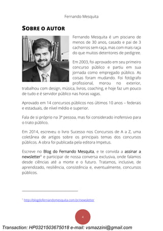Fernando Mesquita
4
SOBRE O AUTOR
Fernando Mesquita é um pisciano de
menos de 30 anos, casado e pai de 3
cachorros sem raça, mas com mais raça
do que muitos detentores de pedigree.
Em 2003, foi aprovado em seu primeiro
concurso público e partiu em sua
jornada como empregado público. As
coisas foram mudando. Foi fotógrafo
profissional, morou no exterior,
trabalhou com design, música, livros, coaching, e hoje faz um pouco
de tudo e é servidor público nas horas vagas.
Aprovado em 14 concursos públicos nos últimos 10 anos – federais
e estaduais, de nível médio e superior.
Fala de si próprio na 3ª pessoa, mas foi considerado inofensivo para
o trato público.
Em 2014, escreveu o livro Sucesso nos Concursos de A a Z, uma
coletânea de artigos sobre os principais temas dos concursos
públicos. A obra foi publicada pela editora Impetus.
Escreve no Blog do Fernando Mesquita, e te convida a assinar a
newsletter1
e participar de nossa conversa exclusiva, onde falamos
desde ciências até a morte e o futuro. Tratamos, inclusive, de
aprendizado, resiliência, consistência e, eventualmente, concursos
públicos.
1
http://blogdofernandomesquita.com.br/newsletter
Transaction: HP0321503675018 e-mail: vsmazzini@gmail.com
 