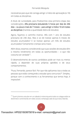 Fernando Mesquita
40
necessárias para que ele consiga atingir o índice de aprovação (o 10)
em todas as disciplinas.
A título de curiosidade, para finalizarmos essa primeira etapa das
considerações, Alfa precisaria (estudando 5 horas por dia) de 246
dias – ou pouco mais de 7 meses – para atingir o índice 10 em todas
as disciplinas (mantida a quantidade diária de estudos).
Agora, façamos o caminho inverso. Alfa com 1 ano de estudos
precisaria de 246 dias. Mas e se ele tivesse apenas 6 meses de
estudos acumulados? E se tivesse apenas um mês de estudos
acumulados? Certamente o tempo seria maior.
Além disso, estamos considerando que suas sessões de estudos têm
o mesmo rendimento em todas as oportunidades – o que não
costuma ser verdade17
.
O desenvolvimento de outros candidatos pode ser mais ou menos
rápido, a depender de suas próprias aptidões e de seus
comportamentos.
“Puxa, Fernando, parece fácil. Por que não aplicamos isso a todas as
pessoas que estão começando a estudar para concursos?”. Simples,
porque com o conhecimento e as ferramentas que temos hoje, é
impossível.
17
Quem já tentou estudar em um sábado à noite enquanto todos os colegas estão se
divertindo e comentando em redes sociais e whatsapp sabe do que estou falando.
Transaction: HP0321503675018 e-mail: vsmazzini@gmail.com
 