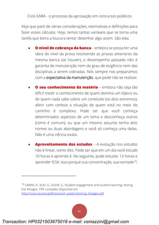 Ciclo EARA - o processo da aprovação em concursos públicos
41
Veja que parti de várias considerações, estimativas e definições para
fazer esses cálculos. Hoje, temos tantas variáveis que se torna uma
tarefa que beira a loucura tentar desenhar algo assim. São elas:
 O nível de cobrança da banca – embora se possa ter uma
ideia do nível da prova resolvendo as provas anteriores da
mesma banca (se houver), o desempenho passado não é
garantia de manutenção nem do grau de exigência nem das
disciplinas a serem cobradas. Nós sempre nos preparamos
com a expectativa da manutenção, que pode não se realizar.
 O seu conhecimento da matéria – embora não seja tão
difícil medir o conhecimento de quem domina um tópico ou
de quem nada sabe sobre um conteúdo (os dois extremos),
aferir com certeza a situação de quem está no meio do
caminho é complexo. Pode ser que você conheça
determinados aspectos de um tema e desconheça outros
(como é comum), ou que um mesmo assunto tenha dois
nomes ou duas abordagens e você só conheça uma delas.
Não é uma ciência exata.
 Aproveitamento dos estudos – A evolução nos estudos
não é linear, como dito. Pode ser que em um dia você estude
10 horas e aprenda X. No seguinte, pode estudar 12 horas e
aprender 0,5X. Isso porque sua concentração, sua vontade18
,
18
CARINI, R., KUH, G., KLEIN, S., Student engagement and student learning: testing
the linkages. PDF completo disponível em
http://nsse.iub.edu/pdf/research_papers/testing_linkages.pdf
Transaction: HP0321503675018 e-mail: vsmazzini@gmail.com
 