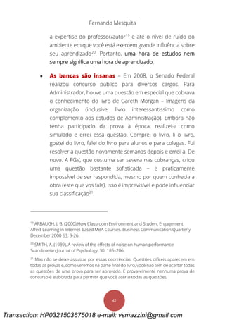 Fernando Mesquita
42
a expertise do professor/autor19
e até o nível de ruído do
ambiente em que você está exercem grande influência sobre
seu aprendizado20
. Portanto, uma hora de estudos nem
sempre significa uma hora de aprendizado.
 As bancas são insanas – Em 2008, o Senado Federal
realizou concurso público para diversos cargos. Para
Administrador, houve uma questão em especial que cobrava
o conhecimento do livro de Gareth Morgan – Imagens da
organização (inclusive, livro interessantíssimo como
complemento aos estudos de Administração). Embora não
tenha participado da prova à época, realizei-a como
simulado e errei essa questão. Comprei o livro, li o livro,
gostei do livro, falei do livro para alunos e para colegas. Fui
resolver a questão novamente semanas depois e errei-a. De
novo. A FGV, que costuma ser severa nas cobranças, criou
uma questão bastante sofisticada – e praticamente
impossível de ser respondida, mesmo por quem conhecia a
obra (este que vos fala). Isso é imprevisível e pode influenciar
sua classificação21
.
19
ARBAUGH, J. B. (2000) How Classroom Environment and Student Engagement
Affect Learning in Internet-based MBA Courses. Business Communication Quarterly
December 2000 63: 9-26.
20
SMITH, A. (1989), A review of the effects of noise on human performance.
Scandinavian Journal of Psychology, 30: 185–206.
21
Mas não se deixe assustar por essas ocorrências. Questões difíceis aparecem em
todas as provas e, como veremos na parte final do livro, você não tem de acertar todas
as questões de uma prova para ser aprovado. E provavelmente nenhuma prova de
concurso é elaborada para permitir que você acerte todas as questões.
Transaction: HP0321503675018 e-mail: vsmazzini@gmail.com
 