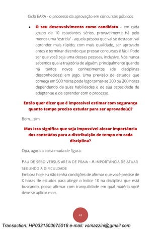 Ciclo EARA - o processo da aprovação em concursos públicos
43
 O seu desenvolvimento como candidato – em cada
grupo de 10 estudantes sérios, provavelmente há pelo
menos uma “estrela” - aquela pessoa que vai se destacar, vai
aprender mais rápido, com mais qualidade, ser aprovado
antes e terminar dizendo que prestar concursos é fácil. Pode
ser que você seja uma dessas pessoas, inclusive. Nós nunca
sabemos qual a trajetória de alguém, principalmente quando
há tantos novos conhecimentos (de disciplinas
desconhecidas) em jogo. Uma previsão de estudos que
começa em 500 horas pode logo tornar-se 300 ou 200 horas
dependendo de suas habilidades e de sua capacidade de
adaptar-se e de aprender com o processo.
Então quer dizer que é impossível estimar com segurança
quanto tempo preciso estudar para ser aprovado(a)?
Bom... sim.
Mas isso significa que seja impossível alocar importância
dos conteúdos para a distribuição de tempo em cada
disciplina?
Opa, agora a coisa muda de figura.
PAU DE SEBO VERSUS AREIA DE PRAIA - A IMPORTÂNCIA DE ATUAR
SEGUNDO A DIFICULDADE
Embora hoje eu não tenha condições de afirmar que você precise de
X horas de estudos para atingir o índice 10 na disciplina que está
buscando, posso afirmar com tranquilidade em qual matéria você
deve se aplicar mais.
Transaction: HP0321503675018 e-mail: vsmazzini@gmail.com
 