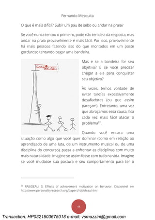 Fernando Mesquita
44
O que é mais difícil? Subir um pau de sebo ou andar na praia?
Se você nunca tentou o primeiro, pode não ter ideia da resposta, mas
andar na praia provavelmente é mais fácil. Por isso, provavelmente
há mais pessoas fazendo isso do que montados em um poste
gorduroso tentando pegar uma bandeira.
Mas e se a bandeira for seu
objetivo? E se você precisar
chegar a ela para conquistar
seu objetivo?
Às vezes, temos vontade de
evitar tarefas excessivamente
desafiadoras (ou que assim
pareçam). Entretanto, uma vez
que abraçamos essa causa, fica
cada vez mais fácil atacar o
problema22
.
Quando você encara uma
situação como algo que você quer dominar (como em relação ao
aprendizado de uma luta, de um instrumento musical ou de uma
disciplina do concurso), passa a enfrentar as disciplinas com muito
mais naturalidade. Imagine se assim fosse com tudo na vida. Imagine
se você mudasse sua postura e seu comportamento para ter o
22
RABIDEAU, S. Effects of achievement motivation on behavior. Disponível em
http://www.personalityresearch.org/papers/rabideau.html
Transaction: HP0321503675018 e-mail: vsmazzini@gmail.com
 