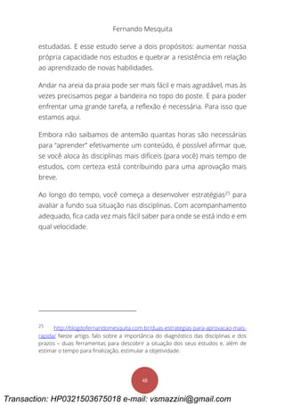 Fernando Mesquita
48
estudadas. E esse estudo serve a dois propósitos: aumentar nossa
própria capacidade nos estudos e quebrar a resistência em relação
ao aprendizado de novas habilidades.
Andar na areia da praia pode ser mais fácil e mais agradável, mas às
vezes precisamos pegar a bandeira no topo do poste. E para poder
enfrentar uma grande tarefa, a reflexão é necessária. Para isso que
estamos aqui.
Embora não saibamos de antemão quantas horas são necessárias
para “aprender” efetivamente um conteúdo, é possível afirmar que,
se você aloca às disciplinas mais difíceis (para você) mais tempo de
estudos, com certeza está contribuindo para uma aprovação mais
breve.
Ao longo do tempo, você começa a desenvolver estratégias25
para
avaliar a fundo sua situação nas disciplinas. Com acompanhamento
adequado, fica cada vez mais fácil saber para onde se está indo e em
qual velocidade.
25
http://blogdofernandomesquita.com.br/duas-estrategias-para-aprovacao-mais-
rapida/ Neste artigo, falo sobre a importância do diagnóstico das disciplinas e dos
prazos – duas ferramentas para descobrir a situação dos seus estudos e, além de
estimar o tempo para finalização, estimular a objetividade.
Transaction: HP0321503675018 e-mail: vsmazzini@gmail.com
 