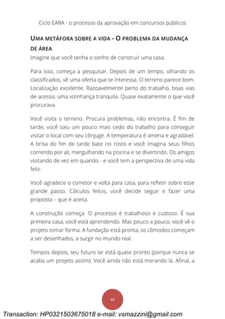 Ciclo EARA - o processo da aprovação em concursos públicos
49
UMA METÁFORA SOBRE A VIDA - O PROBLEMA DA MUDANÇA
DE ÁREA
Imagine que você tenha o sonho de construir uma casa.
Para isso, começa a pesquisar. Depois de um tempo, olhando os
classificados, vê uma oferta que te interessa. O terreno parece bom.
Localização excelente. Razoavelmente perto do trabalho, boas vias
de acesso, uma vizinhança tranquila. Quase exatamente o que você
procurava.
Você visita o terreno. Procura problemas, não encontra. É fim de
tarde, você saiu um pouco mais cedo do trabalho para conseguir
visitar o local com seu cônjuge. A temperatura é amena e agradável.
A brisa do fim de tarde bate no rosto e você imagina seus filhos
correndo por ali, mergulhando na piscina e se divertindo. Os amigos
visitando de vez em quando - e você tem a perspectiva de uma vida
feliz.
Você agradece o corretor e volta para casa, para refletir sobre esse
grande passo. Cálculos feitos, você decide seguir e fazer uma
proposta – que é aceita.
A construção começa. O processo é trabalhoso e custoso. É sua
primeira casa, você está aprendendo. Mas pouco a pouco, você vê o
projeto tomar forma. A fundação está pronta, os cômodos começam
a ser desenhados, a surgir no mundo real.
Tempos depois, seu futuro lar está quase pronto (porque nunca se
acaba um projeto assim). Você ainda não está morando lá. Afinal, a
Transaction: HP0321503675018 e-mail: vsmazzini@gmail.com
 