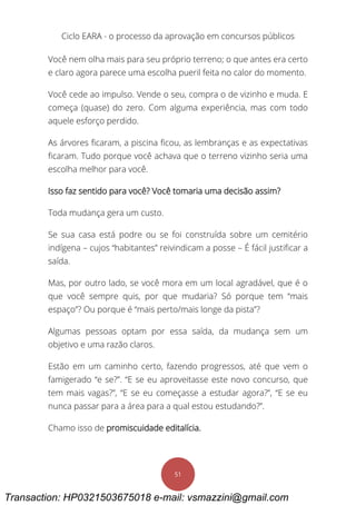 Ciclo EARA - o processo da aprovação em concursos públicos
51
Você nem olha mais para seu próprio terreno; o que antes era certo
e claro agora parece uma escolha pueril feita no calor do momento.
Você cede ao impulso. Vende o seu, compra o de vizinho e muda. E
começa (quase) do zero. Com alguma experiência, mas com todo
aquele esforço perdido.
As árvores ficaram, a piscina ficou, as lembranças e as expectativas
ficaram. Tudo porque você achava que o terreno vizinho seria uma
escolha melhor para você.
Isso faz sentido para você? Você tomaria uma decisão assim?
Toda mudança gera um custo.
Se sua casa está podre ou se foi construída sobre um cemitério
indígena – cujos “habitantes” reivindicam a posse – É fácil justificar a
saída.
Mas, por outro lado, se você mora em um local agradável, que é o
que você sempre quis, por que mudaria? Só porque tem “mais
espaço”? Ou porque é “mais perto/mais longe da pista”?
Algumas pessoas optam por essa saída, da mudança sem um
objetivo e uma razão claros.
Estão em um caminho certo, fazendo progressos, até que vem o
famigerado “e se?”. “E se eu aproveitasse este novo concurso, que
tem mais vagas?”, “E se eu começasse a estudar agora?”, “E se eu
nunca passar para a área para a qual estou estudando?”.
Chamo isso de promiscuidade editalícia.
Transaction: HP0321503675018 e-mail: vsmazzini@gmail.com
 