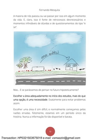 Fernando Mesquita
52
A maioria de nós passou ou vai passar por isso em algum momento
da vida. E, claro, isso é fonte de retrocessos desnecessários e
momentos infindáveis de dúvidas e de questionamentos do tipo “e
se”.
Mas... E se parássemos de pensar no futuro hipoteticamente?
Escolher a área adequadamente no início dos estudos, mais do que
uma opção, é uma necessidade. Exatamente para evitar problemas
assim.
Escolher uma área é sim difícil, e normalmente começamos pelas
razões erradas. Felizmente, estamos em um período único da
história. Nunca a informação foi tão disponível e barata.
Transaction: HP0321503675018 e-mail: vsmazzini@gmail.com
 