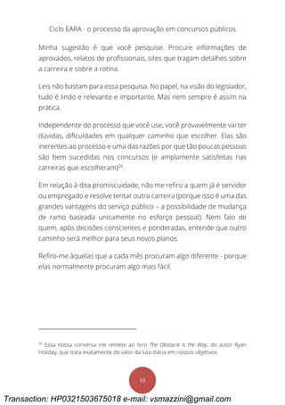 Ciclo EARA - o processo da aprovação em concursos públicos
53
Minha sugestão é que você pesquise. Procure informações de
aprovados, relatos de profissionais, sites que tragam detalhes sobre
a carreira e sobre a rotina.
Leis não bastam para essa pesquisa. No papel, na visão do legislador,
tudo é lindo e relevante e importante. Mas nem sempre é assim na
prática.
Independente do processo que você use, você provavelmente vai ter
dúvidas, dificuldades em qualquer caminho que escolher. Elas são
inerentes ao processo e uma das razões por que tão poucas pessoas
são bem sucedidas nos concursos (e amplamente satisfeitas nas
carreiras que escolheram)26
.
Em relação à dita promiscuidade, não me refiro a quem já é servidor
ou empregado e resolve tentar outra carreira (porque isso é uma das
grandes vantagens do serviço público – a possibilidade de mudança
de ramo baseada unicamente no esforço pessoal). Nem falo de
quem, após decisões conscientes e ponderadas, entende que outro
caminho será melhor para seus novos planos.
Refiro-me àquelas que a cada mês procuram algo diferente - porque
elas normalmente procuram algo mais fácil.
26
Essa nossa conversa me remete ao livro The Obstacle is the Way, do autor Ryan
Holiday, que trata exatamente do valor da luta diária em nossos objetivos.
Transaction: HP0321503675018 e-mail: vsmazzini@gmail.com
 