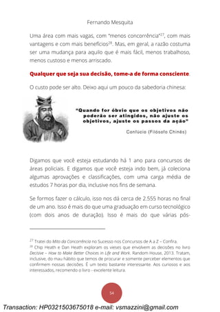 Fernando Mesquita
54
Uma área com mais vagas, com “menos concorrência”27
, com mais
vantagens e com mais benefícios28
. Mas, em geral, a razão costuma
ser uma mudança para aquilo que é mais fácil, menos trabalhoso,
menos custoso e menos arriscado.
Qualquer que seja sua decisão, tome-a de forma consciente.
O custo pode ser alto. Deixo aqui um pouco da sabedoria chinesa:
Digamos que você esteja estudando há 1 ano para concursos de
áreas policiais. E digamos que você esteja indo bem, já coleciona
algumas aprovações e classificações, com uma carga média de
estudos 7 horas por dia, inclusive nos fins de semana.
Se formos fazer o cálculo, isso nos dá cerca de 2.555 horas no final
de um ano. Isso é mais do que uma graduação em curso tecnológico
(com dois anos de duração). Isso é mais do que várias pós-
27
Tratei do Mito da Concorrência no Sucesso nos Concursos de A a Z – Confira.
28
Chip Heath e Dan Heath exploram os vieses que envolvem as decisões no livro
Decisive – How to Make Better Choices in Life and Work. Random House, 2013. Tratam,
inclusive, do mau hábito que temos de procurar e somente perceber elementos que
confirmem nossas decisões. É um texto bastante interessante. Aos curiosos e aos
interessados, recomendo o livro - excelente leitura.
Transaction: HP0321503675018 e-mail: vsmazzini@gmail.com
 