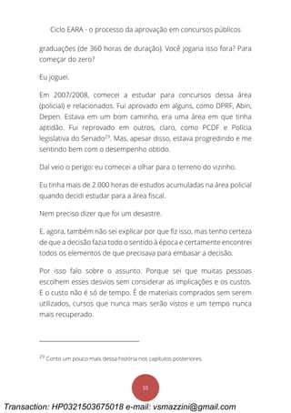 Ciclo EARA - o processo da aprovação em concursos públicos
55
graduações (de 360 horas de duração). Você jogaria isso fora? Para
começar do zero?
Eu joguei.
Em 2007/2008, comecei a estudar para concursos dessa área
(policial) e relacionados. Fui aprovado em alguns, como DPRF, Abin,
Depen. Estava em um bom caminho, era uma área em que tinha
aptidão. Fui reprovado em outros, claro, como PCDF e Polícia
legislativa do Senado29
. Mas, apesar disso, estava progredindo e me
sentindo bem com o desempenho obtido.
Daí veio o perigo: eu comecei a olhar para o terreno do vizinho.
Eu tinha mais de 2.000 horas de estudos acumuladas na área policial
quando decidi estudar para a área fiscal.
Nem preciso dizer que foi um desastre.
E, agora, também não sei explicar por que fiz isso, mas tenho certeza
de que a decisão fazia todo o sentido à época e certamente encontrei
todos os elementos de que precisava para embasar a decisão.
Por isso falo sobre o assunto. Porque sei que muitas pessoas
escolhem esses desvios sem considerar as implicações e os custos.
E o custo não é só de tempo. É de materiais comprados sem serem
utilizados, cursos que nunca mais serão vistos e um tempo nunca
mais recuperado.
29
Conto um pouco mais dessa história nos capítulos posteriores.
Transaction: HP0321503675018 e-mail: vsmazzini@gmail.com
 