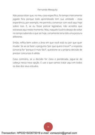 Fernando Mesquita
56
Não posso dizer que, no meu caso específico, foi tempo inteiramente
jogado fora porque todo aprendizado tem sua utilidade – essa
experiência, por exemplo, me permitiu conversar com você aqui hoje
sobre isso. E, se eu fosse policial legislativo, não acredito que
estivesse aqui neste momento. Mas, naquele ilusório desejo de voltar
no tempo sabendo o que sei hoje, certamente teria tido uma postura
diferente.
Então, reflita bem sobre a área em que você está ou por que quer
mudar. Se ao se fazer a pergunta “por que quero trocar?” a resposta
(sincera) for “porque é mais fácil”, questione se a própria decisão de
prestar concursos é válida.
Caso contrário, se a decisão for clara e ponderada, jogue-se de
cabeça nessa nova opção. E use o que vamos tratar aqui em todos
os dias dos seus estudos.
Transaction: HP0321503675018 e-mail: vsmazzini@gmail.com
 
