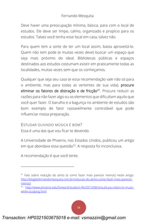 Fernando Mesquita
58
Deve haver uma preocupação mínima, básica, para com o local de
estudos. Ele deve ser limpo, calmo, organizado e propício para os
estudos. Talvez você tenha esse local em casa, talvez não.
Para quem tem a sorte de ter um local assim, basta aproveitá-lo.
Quem não tem pode (e muitas vezes deve) buscar um espaço que
seja mais próximo do ideal. Bibliotecas públicas e espaços
destinados aos estudos costumam existir em praticamente todas as
localidades, muitas vezes sem que os conheçamos.
Qualquer que seja seu caso (e essa recomendação vale não só para
o ambiente, mas para todas as vertentes de sua vida), procure
eliminar os fatores de distração e de fricção31
. Procure reduzir as
razões para não fazer algo ou os elementos que dificultam aquilo que
você quer fazer. O barulho e a bagunça no ambiente de estudos são
bom exemplo de fator razoavelmente controlável que pode
influenciar nossa preparação.
ESTUDAR OUVINDO MÚSICA É BOM?
Essa é uma das que vou ficar te devendo.
A Universidade de Phoenix, nos Estados Unidos, publicou um artigo
em que abordava essa questão32
. A resposta foi inconclusiva.
A recomendação é que você tente.
31
Falo sobre redução do atrito (e como fazer mais parecer menos) neste artigo:
http://blogdofernandomesquita.com.br/reducao-do-atrito-como-fazer-mais-parecer-
menos/
32
http://www.phoenix.edu/forward/student-life/2013/08/should-you-listen-to-music-
while-studying.html
Transaction: HP0321503675018 e-mail: vsmazzini@gmail.com
 