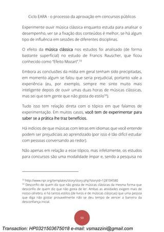 Ciclo EARA - o processo da aprovação em concursos públicos
59
Experimente ouvir música clássica enquanto estuda para analisar o
desempenho, ver se a fixação dos conteúdos é melhor, se há algum
tipo de influência em sessões de diferentes disciplinas.
O efeito da música clássica nos estudos foi analisado (de forma
bastante superficial) no estudo de Francis Rauscher, que ficou
conhecido como “Efeito Mozart”.33
Embora as conclusões da mídia em geral tenham sido precipitadas,
em momento algum se falou que seria prejudicial, portanto vale a
experiência (eu, por exemplo, sempre me sinto muito mais
inteligente depois de ouvir umas duas horas de músicas clássicas,
mas sei que tem gente que não gosta do estilo34
).
Tudo isso tem relação direta com o tópico em que falamos de
experimentação. Em muitos casos, você tem de experimentar para
saber se a prática lhe traz benefícios.
Há indícios de que músicas com letras em idiomas que você entende
podem ser prejudiciais ao aprendizado (por isso é tão difícil estudar
com pessoas conversando ao redor).
Não apenas em relação a esse tópico, mas infelizmente, os estudos
para concursos são uma modalidade ímpar e, sendo a pesquisa no
33
http://www.npr.org/templates/story/story.php?storyId=128104580
34
Desconfio de quem diz que não gosta de músicas clássicas da mesma forma que
desconfio de quem diz que não gosta de ler. Ambas as atividades exigem mais de
nosso cérebro, e há tantos estilos (de livros e de músicas clássicas) que uma pessoa
que diga não gostar provavelmente não se deu tempo de vencer a barreira da
desconfiança inicial.
Transaction: HP0321503675018 e-mail: vsmazzini@gmail.com
 