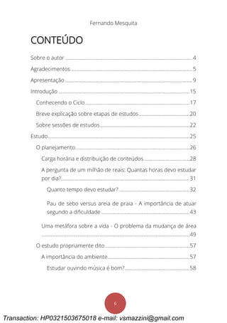 Fernando Mesquita
6
CONTEÚDO
Sobre o autor..................................................................................................4
Agradecimentos .............................................................................................5
Apresentação..................................................................................................9
Introdução .....................................................................................................15
Conhecendo o Ciclo ................................................................................17
Breve explicação sobre etapas de estudos.......................................20
Sobre sessões de estudos.....................................................................22
Estudo.............................................................................................................25
O planejamento........................................................................................26
Carga horária e distribuição de conteúdos...................................28
A pergunta de um milhão de reais: Quantas horas devo estudar
por dia?...................................................................................................31
Quanto tempo devo estudar? ......................................................32
Pau de sebo versus areia de praia - A importância de atuar
segundo a dificuldade ....................................................................43
Uma metáfora sobre a vida - O problema da mudança de área
..................................................................................................................49
O estudo propriamente dito.................................................................57
A importância do ambiente...............................................................57
Estudar ouvindo música é bom?..................................................58
Transaction: HP0321503675018 e-mail: vsmazzini@gmail.com
 