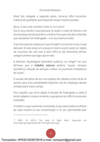 Fernando Mesquita
60
Brasil tão relegada a segundo plano, torna-se difícil encontrar
material de qualidade que responda nossas maiores dúvidas.
QUAL O MELHOR HORÁRIO PARA SE ESTUDAR?
Isso é uma escolha muito pessoal. Já recebi e-mails de leitores e de
alunos perguntando quando é a melhor hora para estudar e dizendo
que estudavam de madrugada – e se isso estaria errado.
O primeiro ponto a observar é que “errado” é um termo muito, muito
delicado. Errado existe em provas (e mesmo assim, pode ser objeto
de recursos). Na vida real, é bem difícil (e até temerário) afirmar
categoricamente que algo seja errado.
A American Psychological Association publicou um artigo35
em que
afirmava que o trabalho noturno poderia “causar cansaço,
sonolência, redução da atenção e afetar os processos metabólicos
do corpo”.
O estudo não deixa de ser uma espécie de trabalho, então há de se
atentar para uma possibilidade bastante real de ampliação desses
achados para nosso campo.
Para aqueles cuja única opção é estudar de madrugada, a saída é
tentar adaptar o corpo e a mente, o que parece ser difícil nos estudos
realizados.
O melhor, e que realmente recomendo, é que você analise os efeitos
de cada escolha na sua concentração e no seu aprendizado (por
35
PRICE, M. (2011) The Risks of Night Work. Disponível em
http://www.apa.org/monitor/2011/01/night-work.aspx
Transaction: HP0321503675018 e-mail: vsmazzini@gmail.com
 
