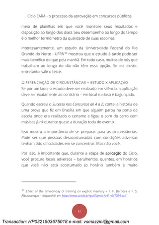 Ciclo EARA - o processo da aprovação em concursos públicos
61
meio de planilhas em que você monitore seus resultados e
disposição ao longo dos dias). Seu desempenho ao longo do tempo
é o melhor termômetro da qualidade de suas escolhas.
Interessantemente, um estudo da Universidade Federal do Rio
Grande do Norte - UFRN36
mostrou que o estudo à tarde pode ser
mais benéfico do que pela manhã. Em todo caso, muitos de nós que
trabalham ao longo do dia não têm essa opção. Se ela existir,
entretanto, vale o teste.
DIFERENCIAÇÃO DE CIRCUNSTÂNCIAS – ESTUDO X APLICAÇÃO
Se por um lado, o estudo deve ser realizado em silêncio, a aplicação
deve ser exatamente ao contrário – em local ruidoso e bagunçado.
Quando escrevi o Sucesso nos Concursos de A a Z, contei a história de
uma prova que fiz em Brasília em que alguém parou na porta da
escola onde era realizado o certame e ligou o som do carro com
músicas funk durante quase a duração toda do evento.
Isso mostra a importância de se preparar para as circunstâncias.
Pode ser que pessoas desacostumadas com condições adversas
tenham tido dificuldades em se concentrar. Mas não você.
Por isso, é importante que, durante a etapa de aplicação do Ciclo,
você procure locais adversos – barulhentos, quentes, em horários
que você não está acostumado (o horário também é muito
36
Effect of the time-of-day of training on explicit memory – F. F. Barbosa e F. S.
Albuquerque – disponível em http://www.scielo.br/pdf/bjmbr/v41n6/7019.pdf
Transaction: HP0321503675018 e-mail: vsmazzini@gmail.com
 
