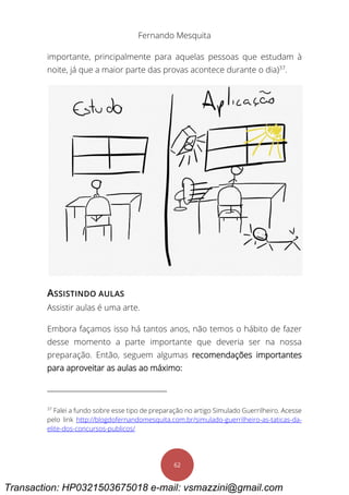 Fernando Mesquita
62
importante, principalmente para aquelas pessoas que estudam à
noite, já que a maior parte das provas acontece durante o dia)37
.
ASSISTINDO AULAS
Assistir aulas é uma arte.
Embora façamos isso há tantos anos, não temos o hábito de fazer
desse momento a parte importante que deveria ser na nossa
preparação. Então, seguem algumas recomendações importantes
para aproveitar as aulas ao máximo:
37
Falei a fundo sobre esse tipo de preparação no artigo Simulado Guerrilheiro. Acesse
pelo link http://blogdofernandomesquita.com.br/simulado-guerrilheiro-as-taticas-da-
elite-dos-concursos-publicos/
Transaction: HP0321503675018 e-mail: vsmazzini@gmail.com
 